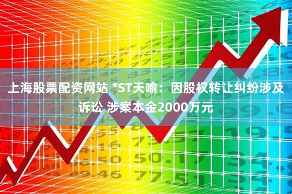 上海股票配资网站 *ST天喻：因股权转让纠纷涉及诉讼 涉案本金2000万元