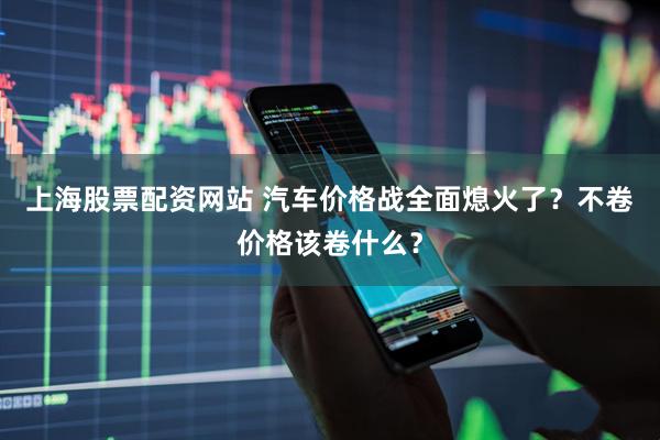 上海股票配资网站 汽车价格战全面熄火了？不卷价格该卷什么？