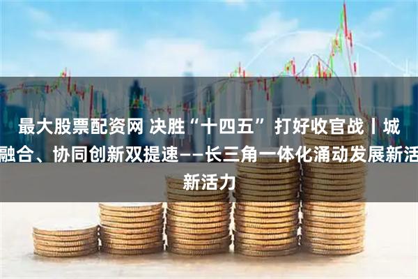 最大股票配资网 决胜“十四五” 打好收官战丨城乡融合、协同创新双提速——长三角一体化涌动发展新活力