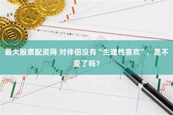 最大股票配资网 对伴侣没有“生理性喜欢”，是不爱了吗？