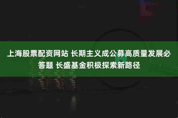 上海股票配资网站 长期主义成公募高质量发展必答题 长盛基金积极探索新路径