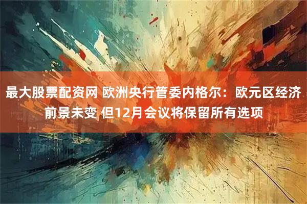 最大股票配资网 欧洲央行管委内格尔：欧元区经济前景未变 但12月会议将保留所有选项