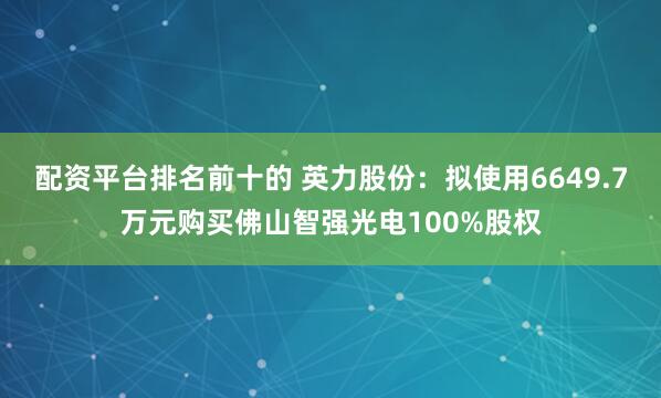 配资平台排名前十的 英力股份：拟使用6649.7万元购买佛山智强光电100%股权