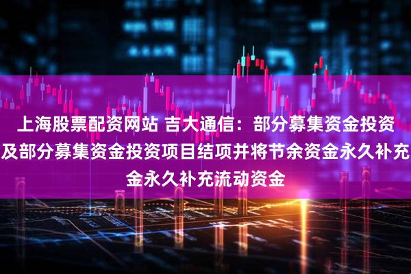 上海股票配资网站 吉大通信：部分募集资金投资项目延期及部分募集资金投资项目结项并将节余资金永久补充流动资金