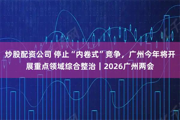 炒股配资公司 停止“内卷式”竞争,广州今年将开展重点领域综合整治|2026广州两会