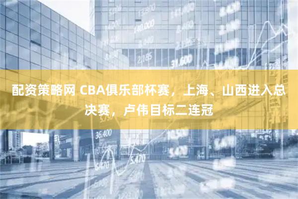 配资策略网 CBA俱乐部杯赛,上海、山西进入总决赛,卢伟目标二连冠