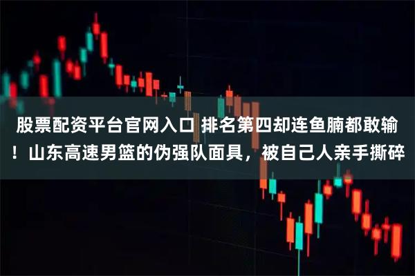 股票配资平台官网入口 排名第四却连鱼腩都敢输！山东高速男篮的伪强队面具，被自己人亲手撕碎
